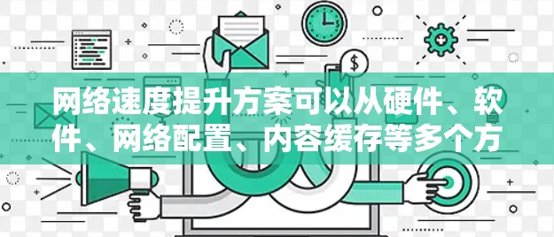 网络速度提升方案可以从硬件、软件、网络配置、内容缓存等多个方面入手，以下是一些常见的网络速度提升方法和建议