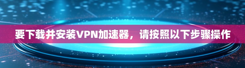 要下载并安装VPN加速器，请按照以下步骤操作