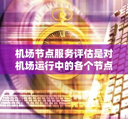 机场节点服务评估是对机场运行中的各个节点（如设备、设施、服务流程等）进行全面分析和评价的过程，旨在评估服务质量、效率和旅客体验。以下是对机场节点服务评估的详细说明