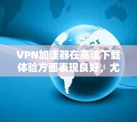VPN加速器在高速下载体验方面表现良好，尤其是在需要快速访问受限或遥远服务器的场景中。以下是对VPN加速器高速下载体验的详细分析和建议