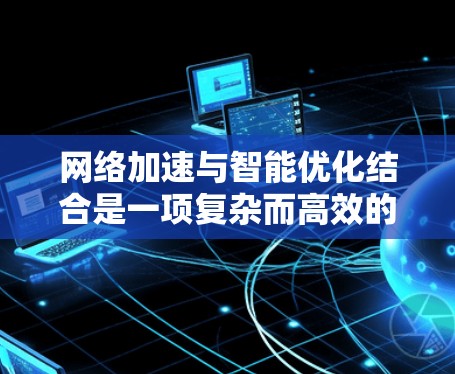 网络加速与智能优化结合是一项复杂而高效的技术，旨在通过智能分析和优化来提升网络性能。以下是对这一技术的详细分析