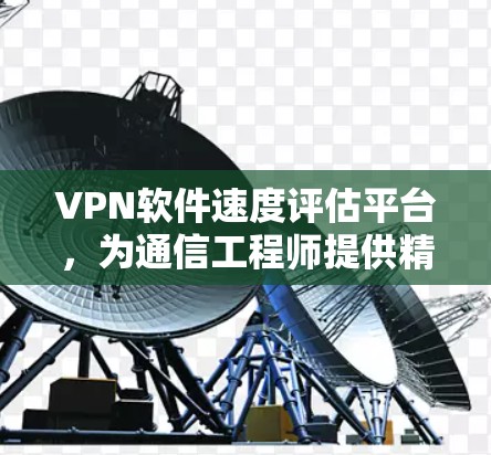 VPN软件速度评估平台，为通信工程师提供精准测试工具