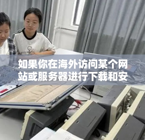 如果你在海外访问某个网站或服务器进行下载和安装操作，可能会遇到一些常见的问题，例如网络限制、下载速度慢、文件大小过大等。以下是一些常见的解决方法和建议
