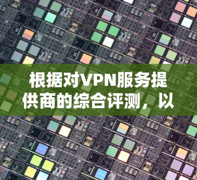 根据对VPN服务提供商的综合评测，以下是对各个VPN服务的分析和建议，帮助您选择最适合的方案