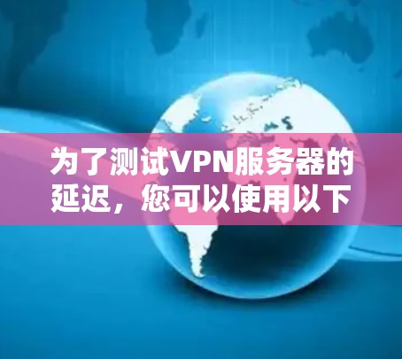 为了测试VPN服务器的延迟，您可以使用以下几种工具，每种工具都有其独特的优势和适用场景