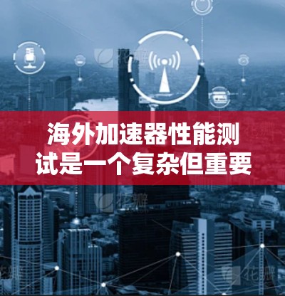 海外加速器性能测试是一个复杂但重要的任务，涉及跨国团队协作、法律合规和技术挑战。以下是一些关键点和建议，帮助您在海外进行有效的加速器性能测试