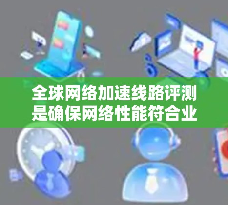 全球网络加速线路评测是确保网络性能符合业务需求的重要步骤。以下是对这一过程的详细分步骤总结