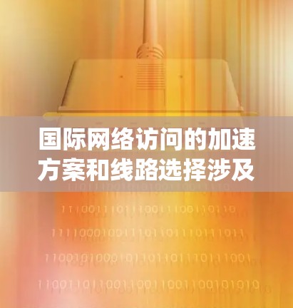 国际网络访问的加速方案和线路选择涉及多个方面，需要综合考虑技术、成本和合规等因素。以下是对这一问题的系统化解决方案