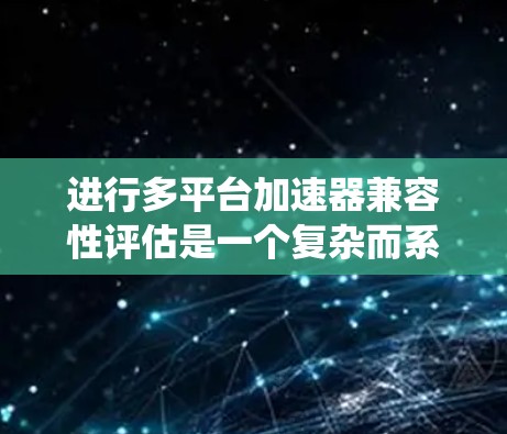 进行多平台加速器兼容性评估是一个复杂而系统性的任务，需要从硬件、软件、用户体验等多个维度进行全面评估。以下是一个有条理的评估框架和步骤，帮助确保加速器在不同平台上的兼容性和性能