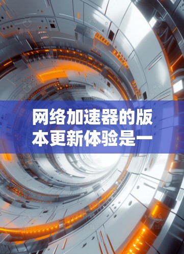网络加速器的版本更新体验是一个多维度的分析，涵盖了安装、设置、使用和更新等多个方面。以下是对这些方面的详细分析，帮助用户更好地理解和选择网络加速器
