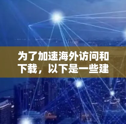 为了加速海外访问和下载，以下是一些建议的解决方案，根据不同的需求和优先级进行分类