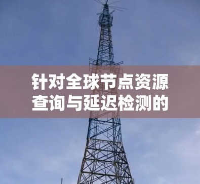 针对全球节点资源查询与延迟检测的需求，以下是一个结构化的解决方案