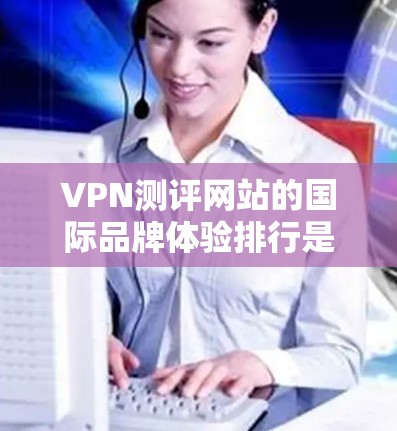 VPN测评网站的国际品牌体验排行是一个复杂而全面的任务，涉及多个方面的分析，包括知名度、功能、用户体验、价格、隐私保护、客户满意度等。以下是对主要VPN测评网站的国际品牌体验排行的详细分析