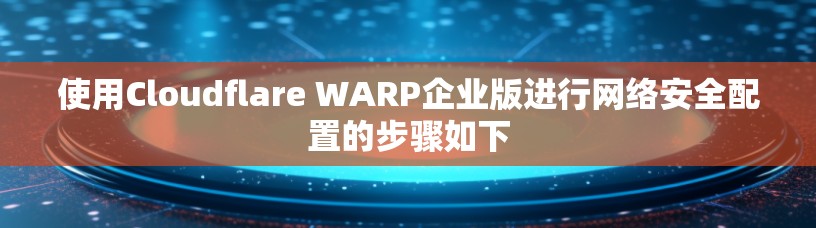 使用Cloudflare WARP企业版进行网络安全配置的步骤如下