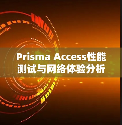 Prisma Access性能测试与网络体验分析