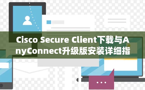 Cisco Secure Client下载与AnyConnect升级版安装详细指南