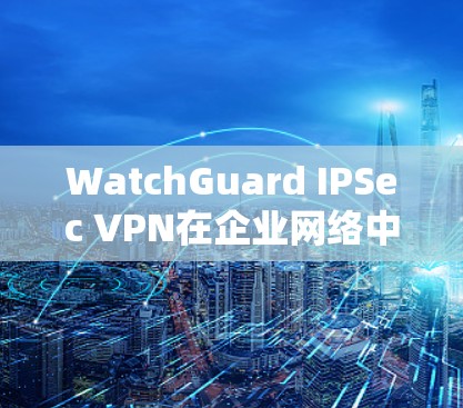 WatchGuard IPSec VPN在企业网络中的应用与配置方法