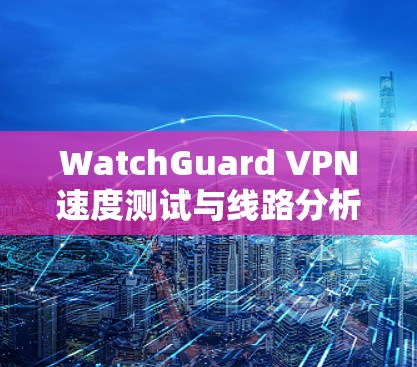 WatchGuard VPN速度测试与线路分析，性能评估与优化方案
