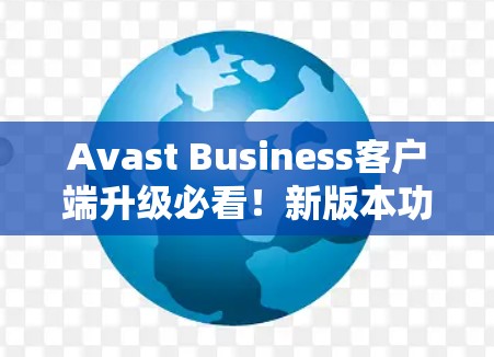 Avast Business客户端升级必看！新版本功能全面升级，安全性能更强