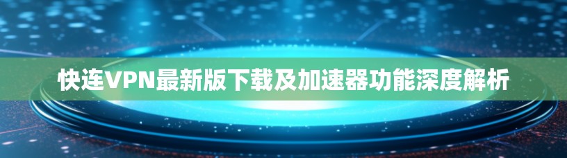 快连VPN最新版下载及加速器功能深度解析
