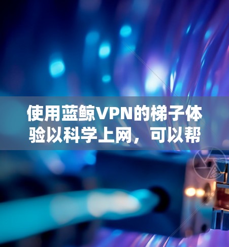 使用蓝鲸VPN的梯子体验以科学上网，可以帮助绕过互联网限制访问受限网站。以下是分步指南