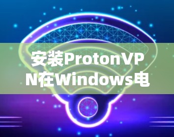 安装ProtonVPN在Windows电脑上可以通过以下步骤进行