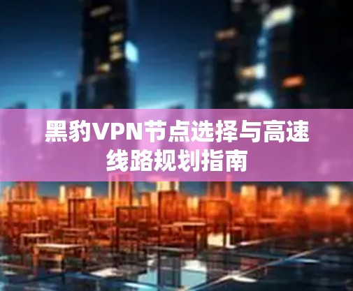 黑豹VPN节点选择与高速线路规划指南