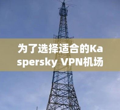 为了选择适合的Kaspersky VPN机场节点或服务器，以下是一些关键步骤和建议