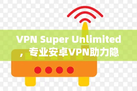 VPN Super Unlimited，专业安卓VPN助力隐私与安全