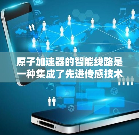 原子加速器的智能线路是一种集成了先进传感技术、控制系统和智能算法的解决方案，旨在优化粒子加速效率和准确性。以下是对原子加速器智能线路的详细分析