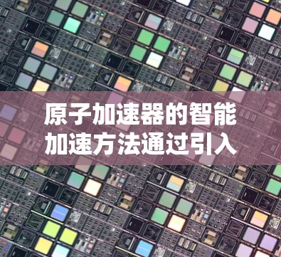 原子加速器的智能加速方法通过引入现代控制技术和先进算法，显著提升了加速效率和粒子能量输出的均匀性。以下是该技术的详细分析