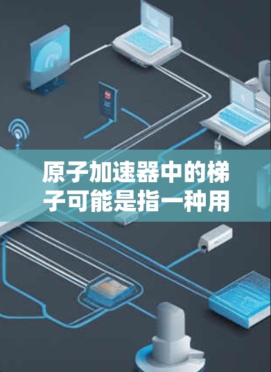 原子加速器中的梯子可能是指一种用于维护或操作加速器的机械装置。原子加速器是一种研究原子结构和放射性粒子的设备，其工作原理通常是通过加速电子或其他粒子使其释放能量，如X射线或其他粒子束
