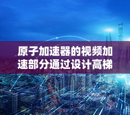 原子加速器的视频加速部分通过设计高梯度磁场和强大的驱动力，使得粒子在短时间内快速加速，从而捕捉粒子运动现象。以下是详细的解释