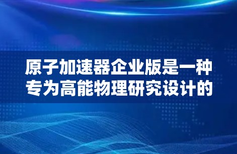 原子加速器企业版是一种专为高能物理研究设计的设备，主要用于加速粒子（如质子、电子等）到极高的能量，以进行精确的粒子物理实验。以下是对其结构、工作原理及其应用的详细分析