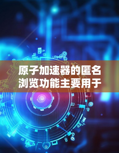 原子加速器的匿名浏览功能主要用于保护用户隐私和数据安全，确保在科学研究和实验过程中，数据传输和处理不被追踪或识别。以下是对这一功能的详细解析