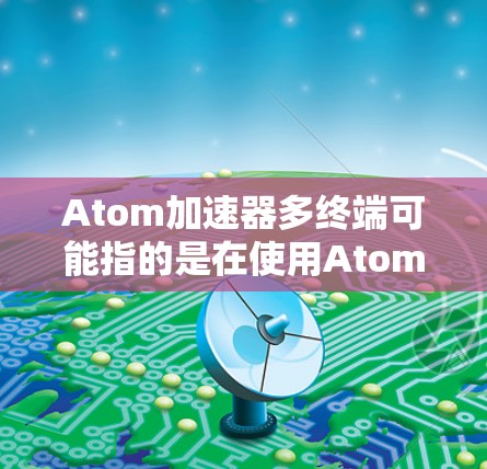 Atom加速器多终端可能指的是在使用Atom加速器时，如何在多个终端或设备上实现协同工作或数据处理。以下是一些可能的解释和建议