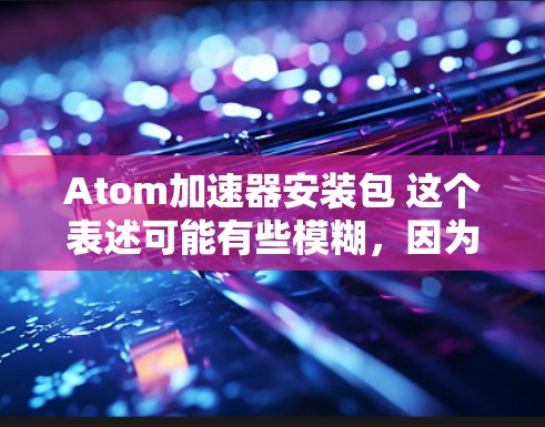 Atom加速器安装包 这个表述可能有些模糊，因为Atom加速器和安装包的含义可能不同。以下是一些可能的解释和建议