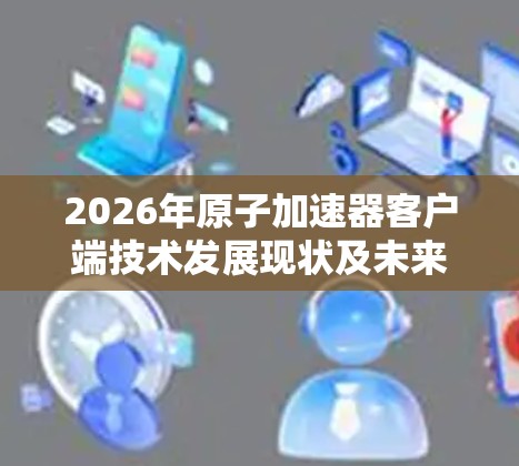 2026年原子加速器客户端技术发展现状及未来趋势