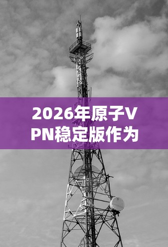 2026年原子VPN稳定版作为一款高性能、高安全性的网络服务，适用于个人和企业用户，特别适合需要加密通信和数据保护的场景。以下是对其的详细分析和总结