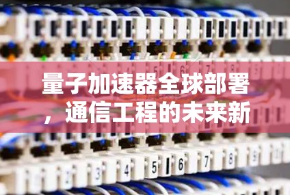 量子加速器全球部署，通信工程的未来新篇章