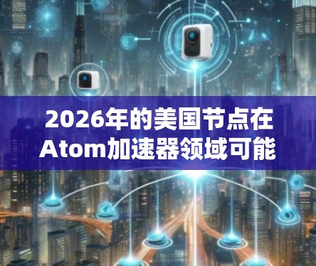 2026年的美国节点在Atom加速器领域可能会有多个重要的项目和进展。以下是一些可能的方向和项目