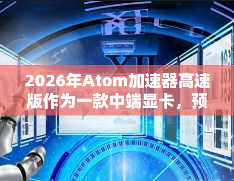 2026年Atom加速器高速版作为一款中端显卡，预计将在性能、能效和功能上有所提升，具体如下